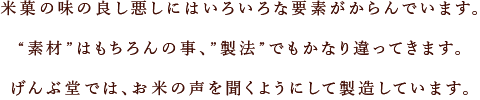 米菓の味の良し悪しには

いろいろな要素がからんでいます。“素材”はもちろんの事、”製法”でもかなり違ってきます。げんぶ堂では、お米の声を聞くようにして製造して

います。